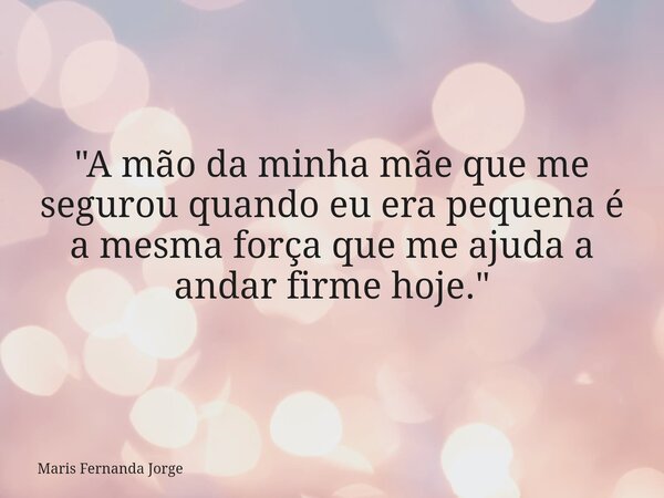 "A mão da minha mãe que me segurou quando eu era pequena é a mesma força que me ajuda a andar firme hoje."... Frase de Maris Fernanda Jorge.