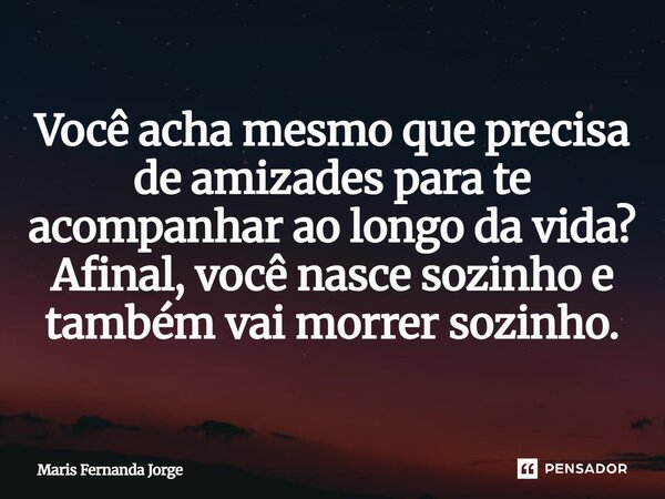 Você acha mesmo que precisa de amizades para te acompanhar ao longo da vida? Afinal, você nasce sozinho e também vai morrer sozinho.... Frase de Maris Fernanda Jorge.