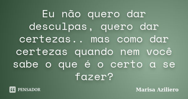 Eu não quero dar desculpas, quero dar certezas.. mas como dar certezas quando nem você sabe o que é o certo a se fazer?... Frase de Marisa Aziliero.