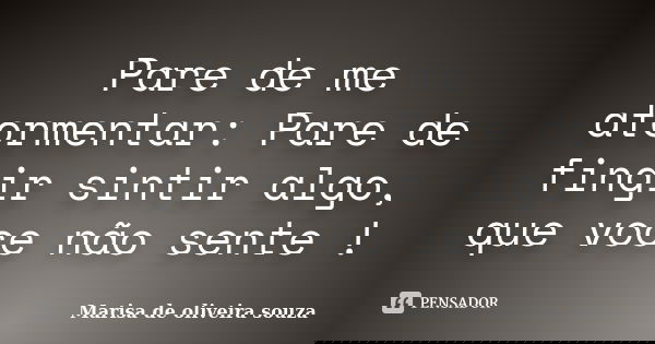Pare de me atormentar: Pare de fingir sintir algo, que voce não sente !... Frase de Marisa de oliveira souza.