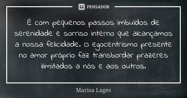 É com pequenos passos imbuídos de serenidade e sorriso interno que alcançamos a nossa felicidade. O egocentrismo presente no amor próprio faz transbordar prazer... Frase de Marisa Lages.