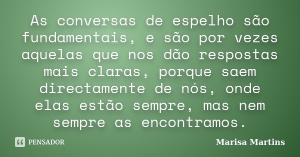 As conversas de espelho são fundamentais, e são por vezes aquelas que nos dão respostas mais claras, porque saem directamente de nós, onde elas estão sempre, ma... Frase de Marisa Martins.