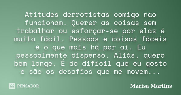 Atitudes derrotistas comigo nao funcionam. Querer as coisas sem trabalhar ou esforçar-se por elas é muito fácil. Pessoas e coisas fáceis é o que mais há por aí.... Frase de Marisa Martins.