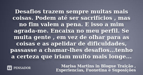 Desafios trazem sempre muitas mais coisas. Podem até ser sacrifícios , mas no fim valem a pena. E isso a mim agrada-me. Encaixa no meu perfil. Se muita gente , ... Frase de Marisa Martins in Blogue Traição , Experiencias, Fuoxetina e Suposições.