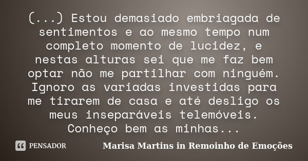 (...) Estou demasiado embriagada de sentimentos e ao mesmo tempo num completo momento de lucidez, e nestas alturas sei que me faz bem optar não me partilhar com... Frase de Marisa Martins in Remoinho de Emoções.