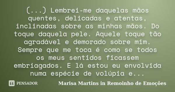 (...) Lembrei-me daquelas mãos quentes, delicadas e atentas, inclinadas sobre as minhas mãos. Do toque daquela pele. Aquele toque tão agradável e demorado sobre... Frase de Marisa Martins in Remoinho de Emoções.