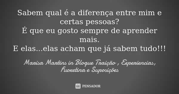 Sabem qual é a diferença entre mim e certas pessoas? É que eu gosto sempre de aprender mais. E elas...elas acham que já sabem tudo!!!... Frase de Marisa Martins in Blogue Traição , Experiencias, Fuoxetina e Suposições.