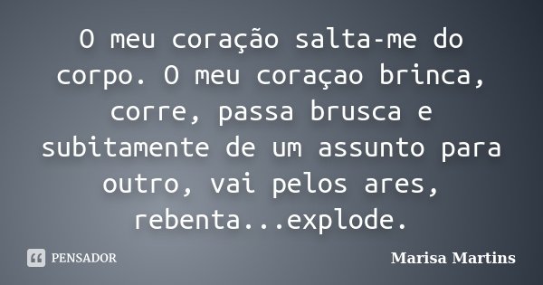 O meu coração salta-me do corpo. O meu coraçao brinca, corre, passa brusca e subitamente de um assunto para outro, vai pelos ares, rebenta...explode.... Frase de Marisa Martins.