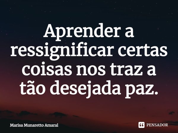 ⁠Aprender a ressignificar certas coisas nos traz a tão desejada paz.... Frase de Marisa Munaretto Amaral.