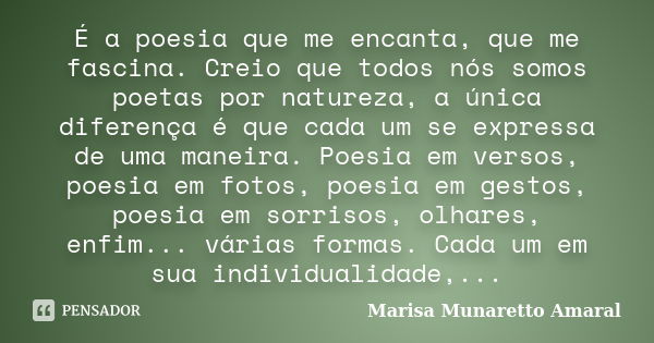 É a poesia que me encanta, que me fascina. Creio que todos nós somos poetas por natureza, a única diferença é que cada um se expressa de uma maneira. Poesia em ... Frase de Marisa Munaretto Amaral.