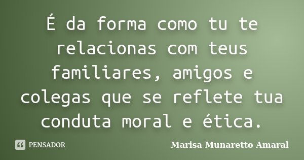 É da forma como tu te relacionas com teus familiares, amigos e colegas que se reflete tua conduta moral e ética.... Frase de Marisa Munaretto Amaral.