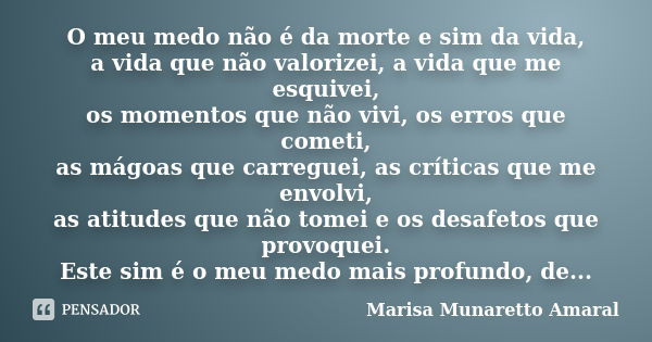 O meu medo não é da morte e sim da vida, a vida que não valorizei, a vida que me esquivei, os momentos que não vivi, os erros que cometi, as mágoas que carregue... Frase de Marisa Munaretto Amaral.