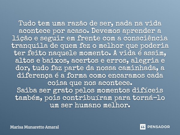 Tudo tem uma razão de ser, nada na vida acontece por acaso. Devemos aprender a lição e seguir em frente com a consciência tranquila de quem fez o melhor que pod... Frase de Marisa Munaretto Amaral.