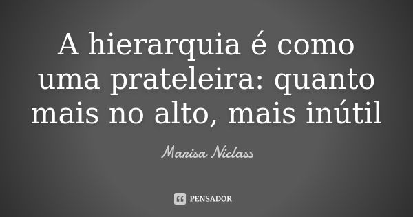 A hierarquia é como uma prateleira: quanto mais no alto, mais inútil... Frase de Marisa Niclass.