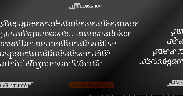 Que, apesar de todos os dias maus que já ultrapassaste... nunca deixes de acreditar no melhor da vida e que a tua oportunidade de ser feliz irá chegar até ti. P... Frase de Marisa Patrocínio.