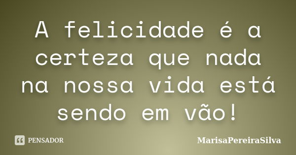 A felicidade é a certeza que nada na nossa vida está sendo em vão!... Frase de MarisaPereiraSilva.