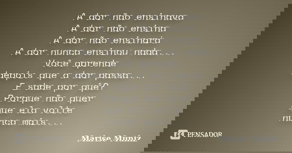A dor não ensinava A dor não ensina A dor não ensinará A dor nunca ensinou nada... Você aprende depois que a dor passa... E sabe por quê? Porque não quer que el... Frase de Marise Muniz.