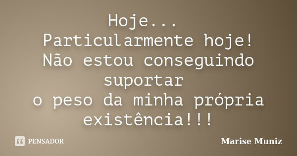 Hoje... Particularmente hoje! Não estou conseguindo suportar o peso da minha própria existência!!!... Frase de Marise Muniz.