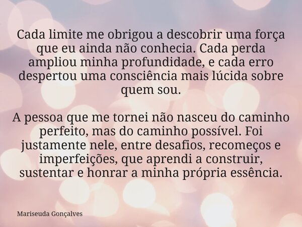 Cada limite me obrigou a descobrir uma força que eu ainda não conhecia. Cada perda ampliou minha profundidade, e cada erro despertou uma consciência mais lúcida... Frase de Mariseuda Gonçalves.