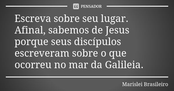 Escreva sobre seu lugar. Afinal, sabemos de Jesus porque seus discípulos escreveram sobre o que ocorreu no mar da Galileia.... Frase de Marislei Brasileiro.