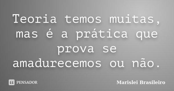 Teoria temos muitas, mas é a prática que prova se amadurecemos ou não.... Frase de Marislei Brasileiro.