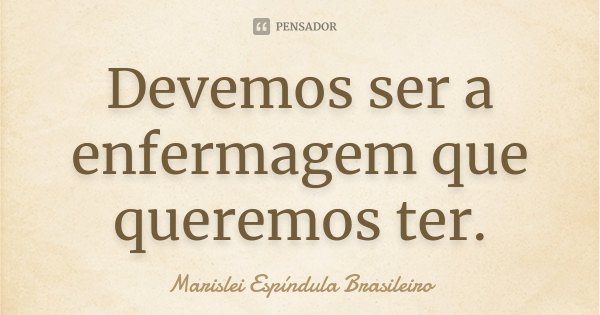 Devemos ser a enfermagem que queremos ter.... Frase de Marislei Espíndula Brasileiro.