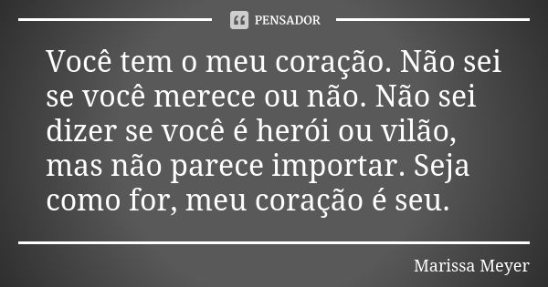 Você tem o meu coração. Não sei se você merece ou não. Não sei dizer se você é herói ou vilão, mas não parece importar. Seja como for, meu coração é seu.... Frase de Marissa Meyer.