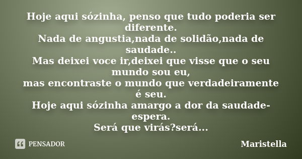 Hoje aqui sózinha, penso que tudo poderia ser diferente. Nada de angustia,nada de solidão,nada de saudade.. Mas deixei voce ir,deixei que visse que o seu mundo ... Frase de maristella.