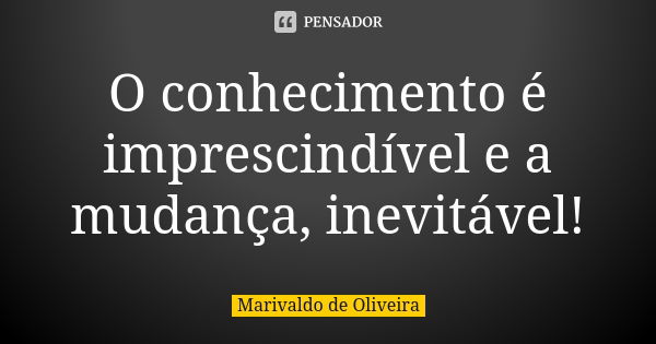 O conhecimento é imprescindível e a mudança, inevitável!... Frase de Marivaldo de Oliveira.