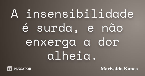 A insensibilidade é surda, e não enxerga a dor alheia.... Frase de Marivaldo Nunes.