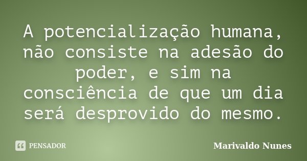 A potencialização humana, não consiste na adesão do poder, e sim na consciência de que um dia será desprovido do mesmo.... Frase de Marivaldo Nunes.