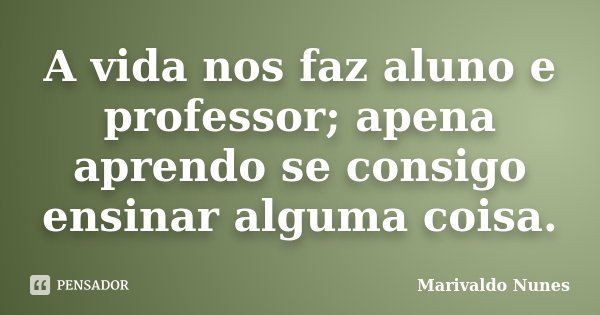 A vida nos faz aluno e professor; apena aprendo se consigo ensinar alguma coisa.... Frase de Marivaldo Nunes.