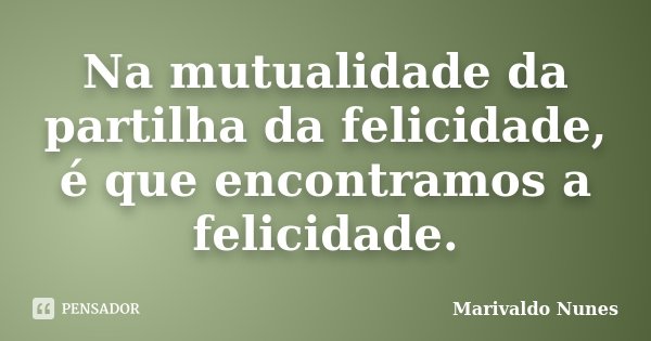 Na mutualidade da partilha da felicidade, é que encontramos a felicidade.... Frase de Marivaldo Nunes.