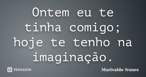 Ontem eu te tinha comigo; hoje te tenho na imaginação.... Frase de Marivaldo Nunes.