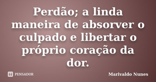 Perdão; a linda maneira de absorver o culpado e libertar o próprio coração da dor.... Frase de Marivaldo Nunes.