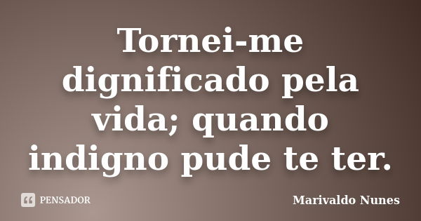 Tornei-me dignificado pela vida; quando indigno pude te ter.... Frase de Marivaldo Nunes.