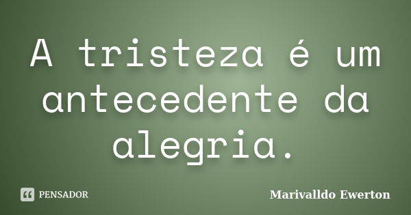 A tristeza é um antecedente da alegria.... Frase de Marivalldo Ewerton.