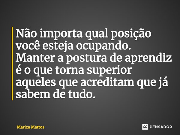 ⁠Não importa qual posição você esteja ocupando. Manter a postura de aprendiz é o que torna superior aqueles que acreditam que já sabem de tudo.... Frase de Mariza Mattos.