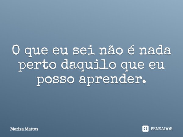 ⁠O que eu sei não é nada perto daquilo que eu posso aprender.... Frase de Mariza Mattos.