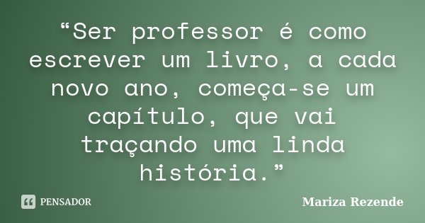 “Ser professor é como escrever um livro, a cada novo ano, começa-se um capítulo, que vai traçando uma linda história.”... Frase de Mariza Rezende.
