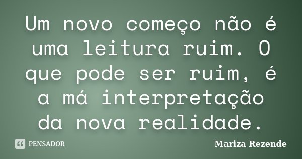 Um novo começo não é uma leitura ruim. O que pode ser ruim, é a má interpretação da nova realidade.... Frase de Mariza Rezende.