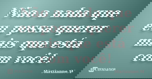 Não a nada que eu possa querer mais que está com você!... Frase de Marizanne.M.