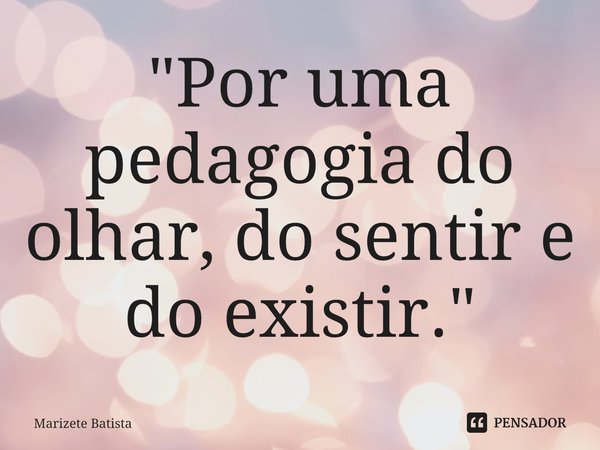 ⁠"Por uma pedagogia do olhar, do sentir e do existir. "... Frase de Marizete Batista.