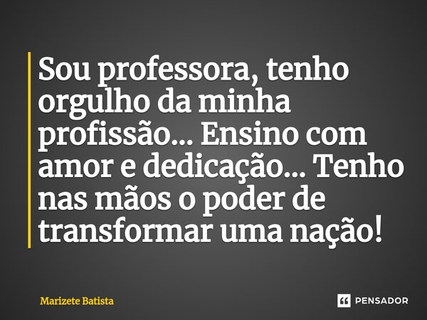 ⁠Sou professora, tenho orgulho da minha profissão... Ensino com amor e dedicação... Tenho nas mãos o poder de transformar uma nação!... Frase de Marizete Batista.