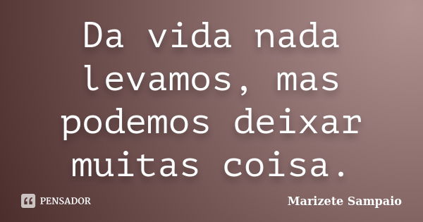 Da vida nada levamos, mas podemos deixar muitas coisa.... Frase de Marizete Sampaio.