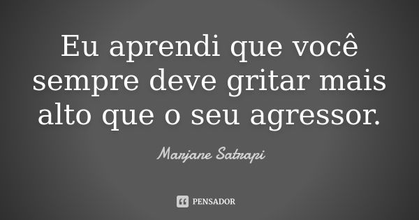 Eu aprendi que você sempre deve gritar mais alto que o seu agressor.... Frase de Marjane Satrapi.