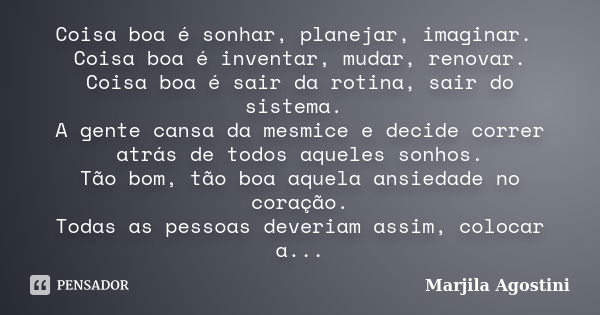 Coisa boa é sonhar, planejar, imaginar. Coisa boa é inventar, mudar, renovar. Coisa boa é sair da rotina, sair do sistema. A gente cansa da mesmice e decide cor... Frase de Marjila Agostini.