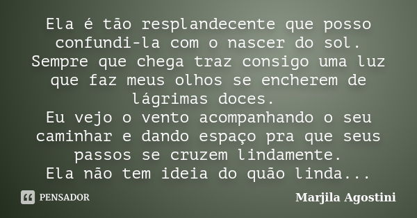 Ela é tão resplandecente que posso confundi-la com o nascer do sol. Sempre que chega traz consigo uma luz que faz meus olhos se encherem de lágrimas doces. Eu v... Frase de Marjila Agostini.