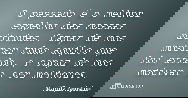 O passado é o melhor espelho das nossas atitudes. Capaz de nos mostrar tudo aquilo que foi errado, e capaz de nos motivar a ser melhores.... Frase de Marjila Agostini.