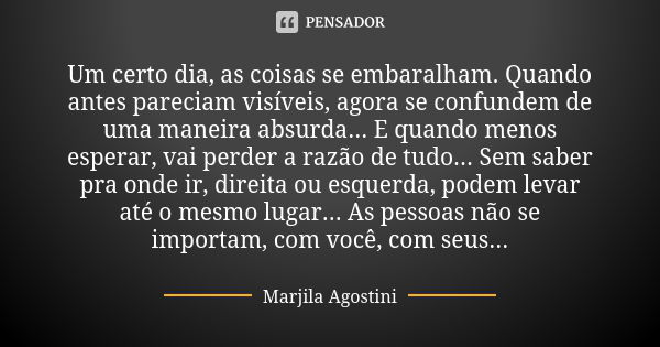 Um certo dia, as coisas se embaralham. Quando antes pareciam visíveis, agora se confundem de uma maneira absurda... E quando menos esperar, vai perder a razão d... Frase de Marjila Agostini.